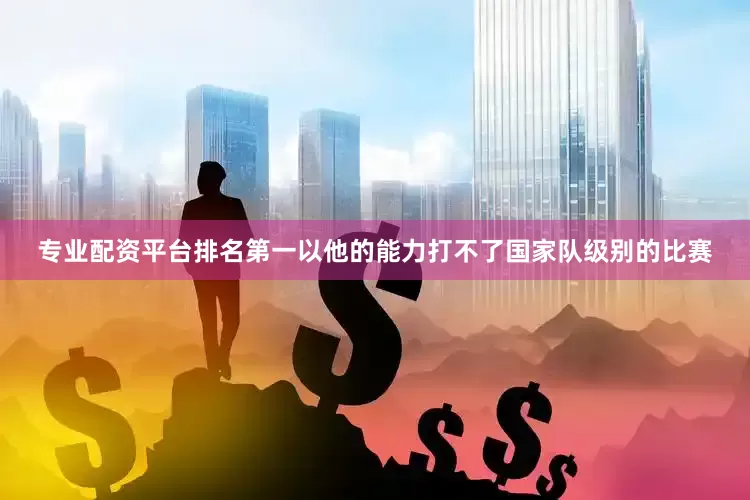 专业配资平台排名第一以他的能力打不了国家队级别的比赛