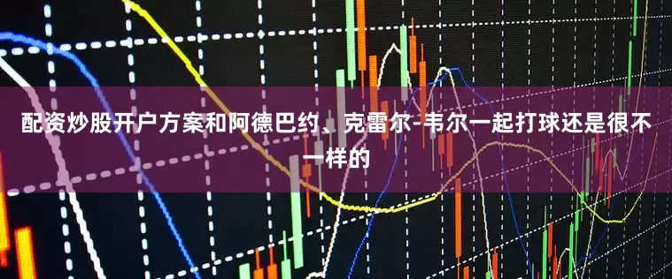 配资炒股开户方案和阿德巴约、克雷尔-韦尔一起打球还是很不一样的