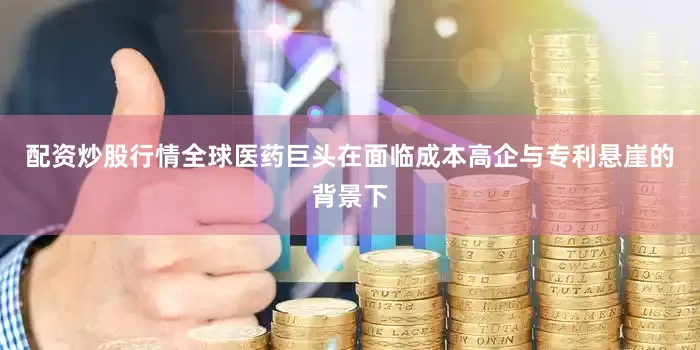 配资炒股行情全球医药巨头在面临成本高企与专利悬崖的背景下