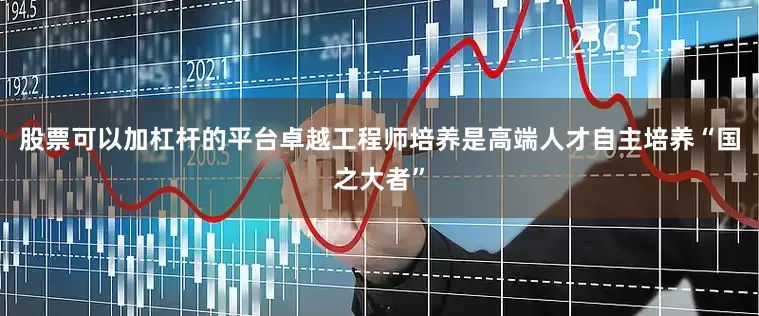 股票可以加杠杆的平台卓越工程师培养是高端人才自主培养“国之大者”