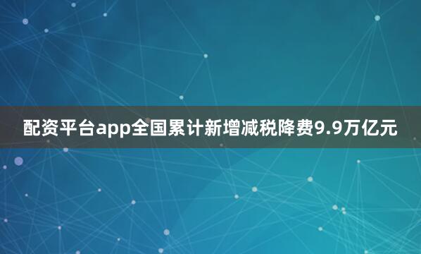 配资平台app全国累计新增减税降费9.9万亿元