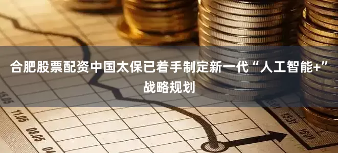 合肥股票配资中国太保已着手制定新一代“人工智能+”战略规划