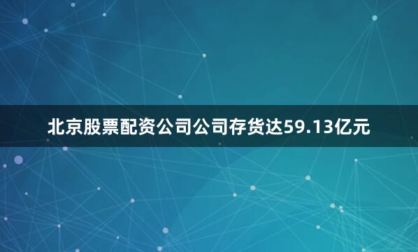 北京股票配资公司公司存货达59.13亿元