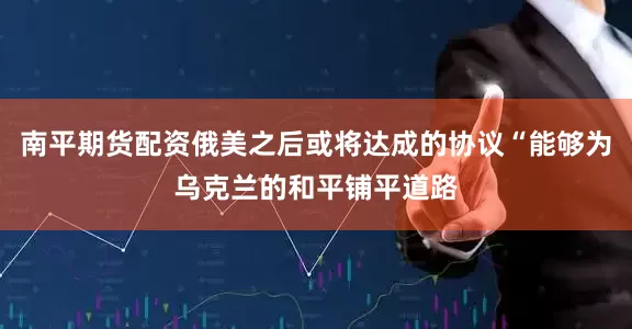 南平期货配资俄美之后或将达成的协议“能够为乌克兰的和平铺平道路