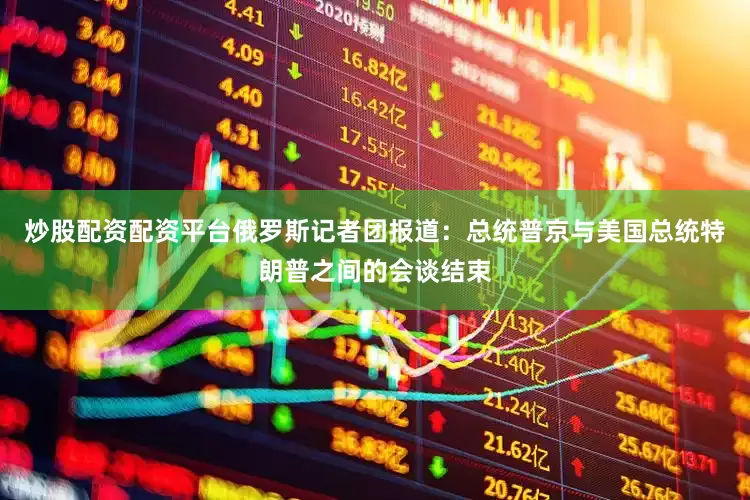 炒股配资配资平台俄罗斯记者团报道：总统普京与美国总统特朗普之间的会谈结束