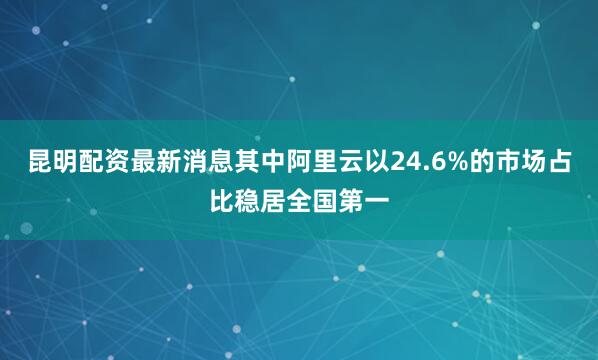 昆明配资最新消息其中阿里云以24.6%的市场占比稳居全国第一