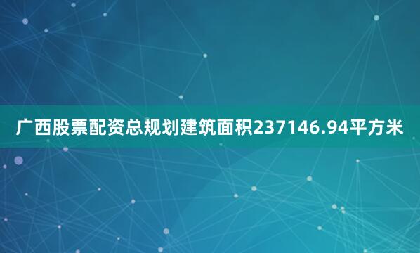 广西股票配资总规划建筑面积237146.94平方米