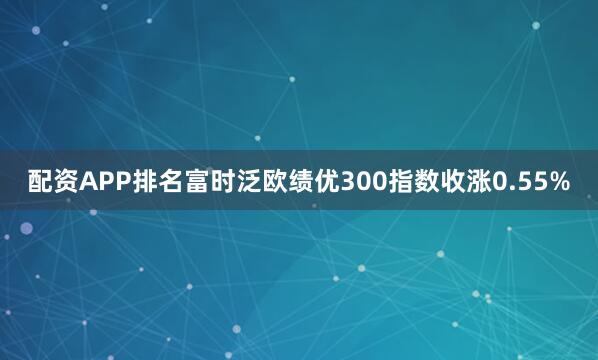 配资APP排名富时泛欧绩优300指数收涨0.55%