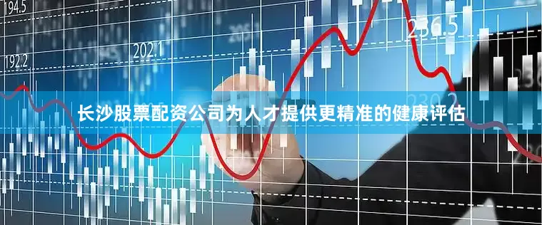 长沙股票配资公司为人才提供更精准的健康评估