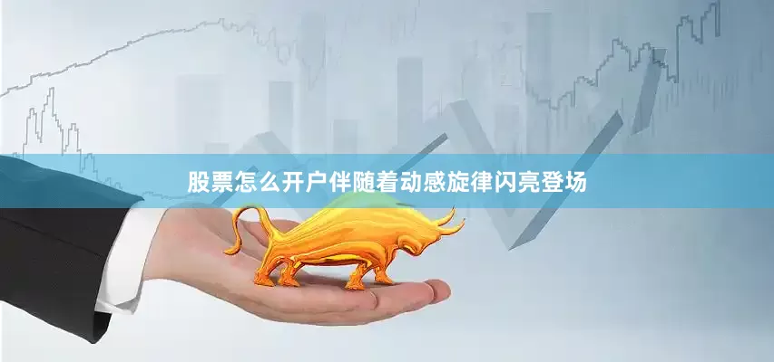 股票怎么开户伴随着动感旋律闪亮登场